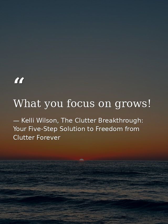 What you focus on grows! — Kelli Wilson, The Clutter Breakthrough: Your Five-Step Solution to Freedom from Clutter Forever