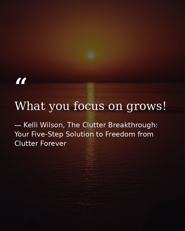 What you focus on grows! — Kelli Wilson, The Clutter Breakthrough: Your Five-Step Solution to Freedom from Clutter Forever