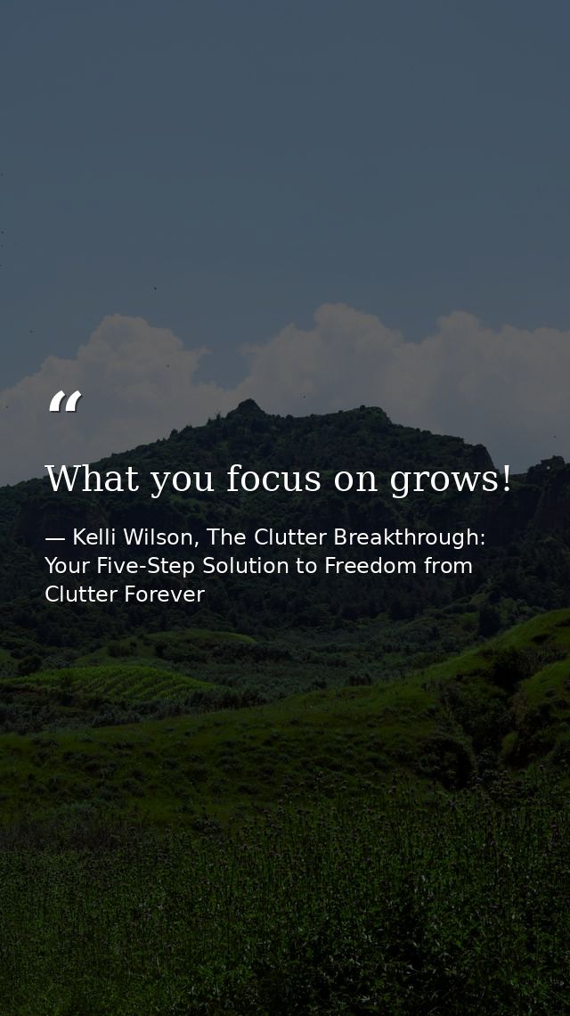 What you focus on grows! — Kelli Wilson, The Clutter Breakthrough: Your Five-Step Solution to Freedom from Clutter Forever