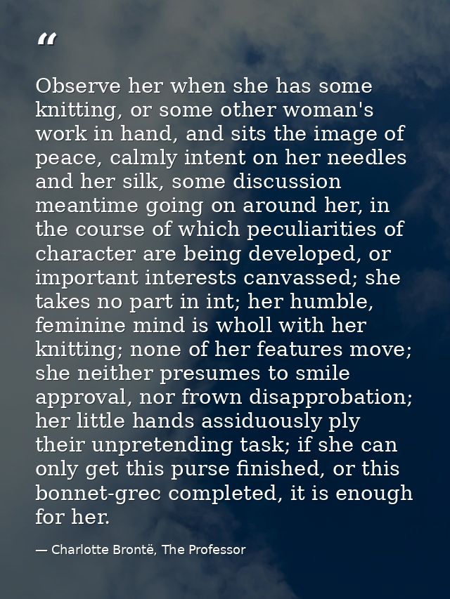 Observe her when she has some knitting, or some other woman's work in hand, and sits the image of peace, calmly intent o — Charlotte Brontë, The Professor