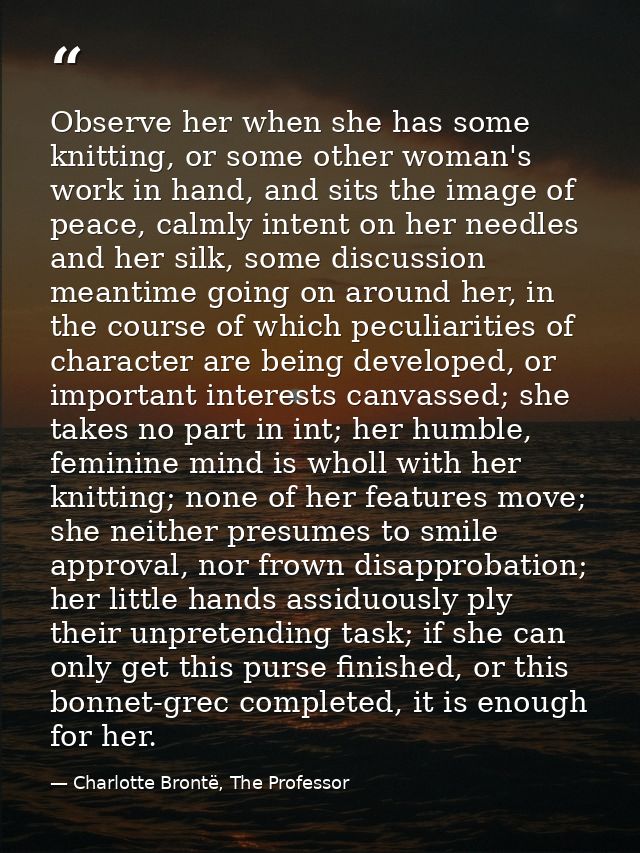Observe her when she has some knitting, or some other woman's work in hand, and sits the image of peace, calmly intent o — Charlotte Brontë, The Professor