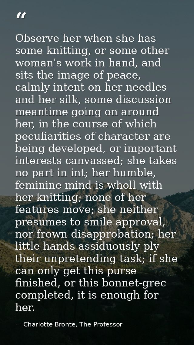 Observe her when she has some knitting, or some other woman's work in hand, and sits the image of peace, calmly intent o — Charlotte Brontë, The Professor