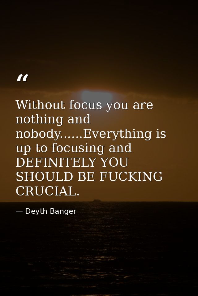 Without focus you are nothing and nobody......Everything is up to focusing and DEFINITELY YOU SHOULD BE FUCKING CRUCIAL. — Deyth Banger