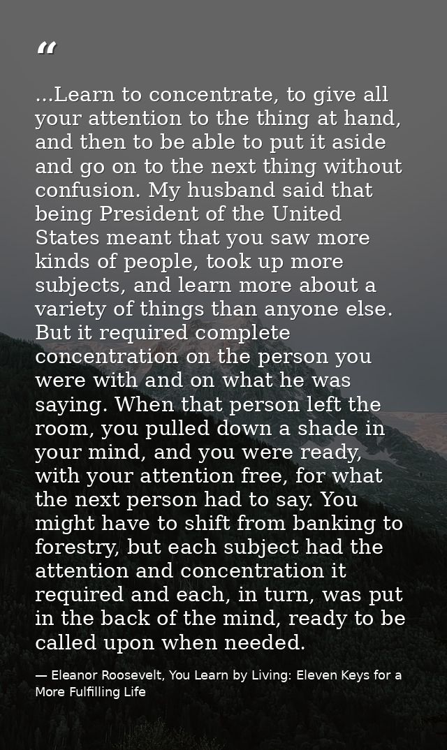 ...Learn to concentrate, to give all your attention to the thing at hand, and then to be able to put it aside and go on  — Eleanor Roosevelt, You Learn by Living: Eleven Keys for a More Fulfilling Life