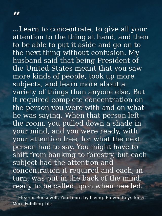...Learn to concentrate, to give all your attention to the thing at hand, and then to be able to put it aside and go on  — Eleanor Roosevelt, You Learn by Living: Eleven Keys for a More Fulfilling Life