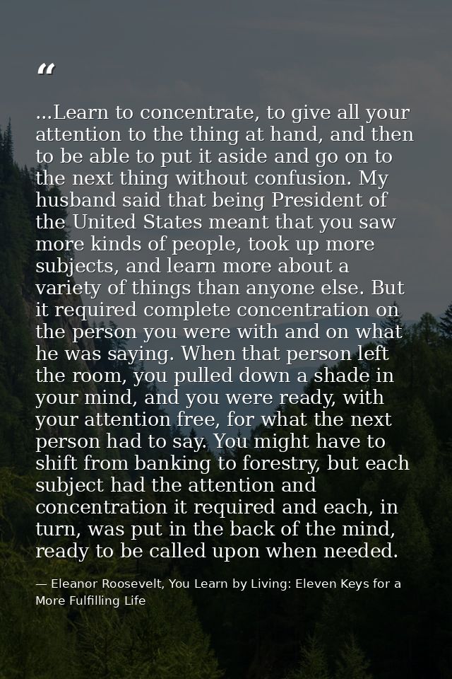 ...Learn to concentrate, to give all your attention to the thing at hand, and then to be able to put it aside and go on  — Eleanor Roosevelt, You Learn by Living: Eleven Keys for a More Fulfilling Life