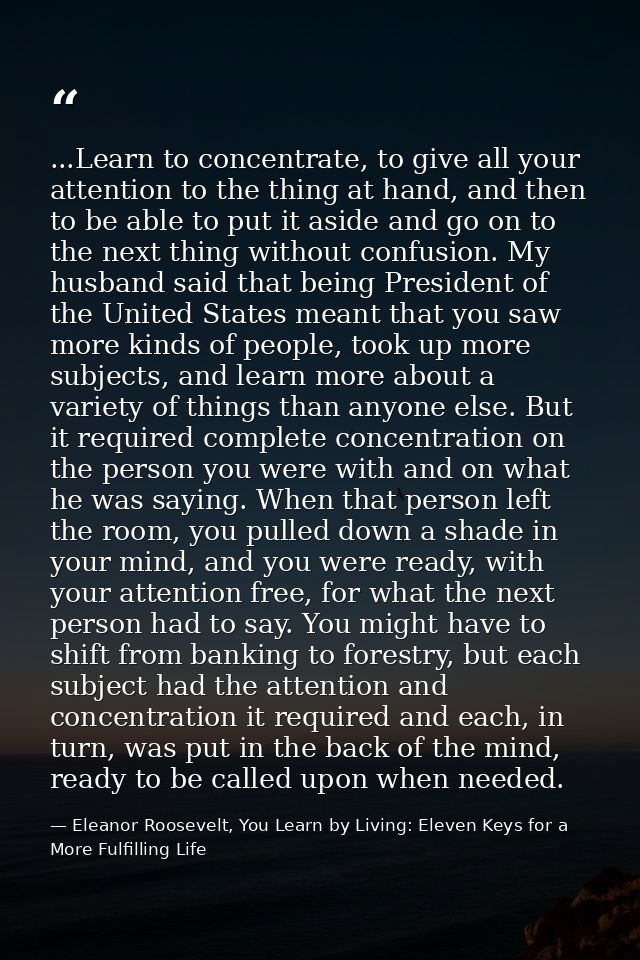 ...Learn to concentrate, to give all your attention to the thing at hand, and then to be able to put it aside and go on  — Eleanor Roosevelt, You Learn by Living: Eleven Keys for a More Fulfilling Life