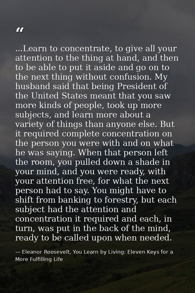 ...Learn to concentrate, to give all your attention to the thing at hand, and then to be able to put it aside and go on  — Eleanor Roosevelt, You Learn by Living: Eleven Keys for a More Fulfilling Life