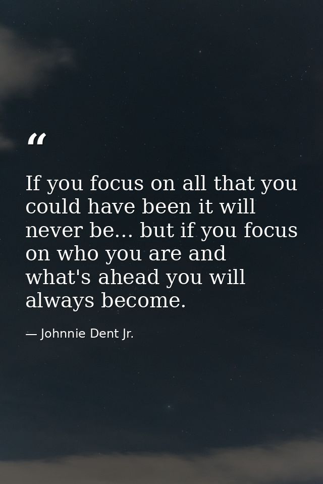 If you focus on all that you could have been it will never be... but if you focus on who you are and what's ahead you wi — Johnnie Dent Jr.