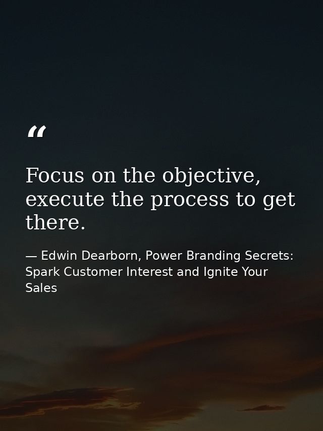 Focus on the objective, execute the process to get there. — Edwin Dearborn, Power Branding Secrets: Spark Customer Interest and Ignite Your Sales