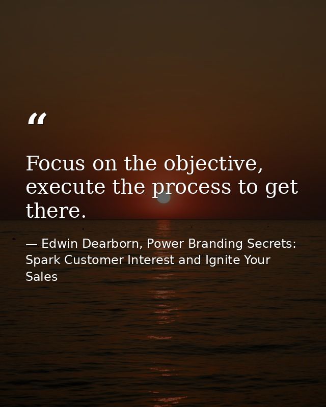 Focus on the objective, execute the process to get there. — Edwin Dearborn, Power Branding Secrets: Spark Customer Interest and Ignite Your Sales