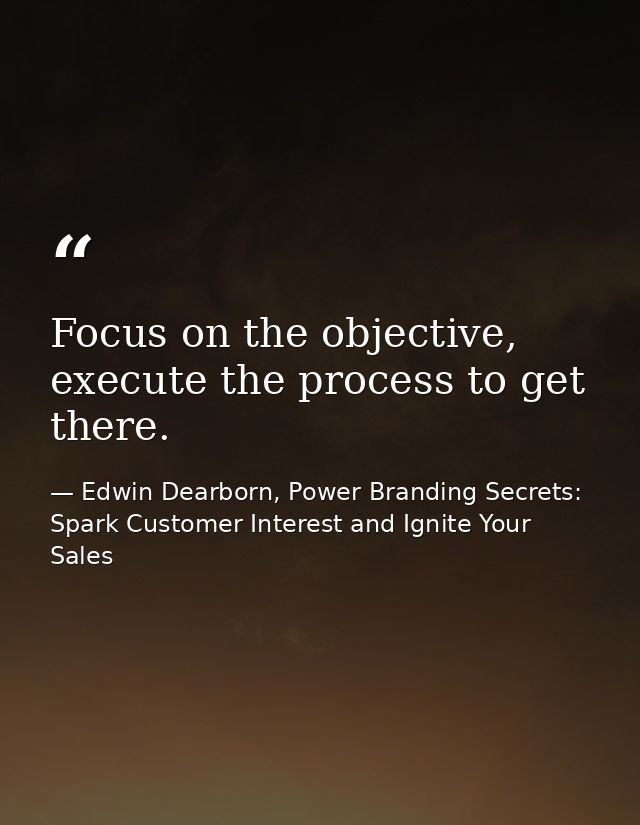Focus on the objective, execute the process to get there. — Edwin Dearborn, Power Branding Secrets: Spark Customer Interest and Ignite Your Sales