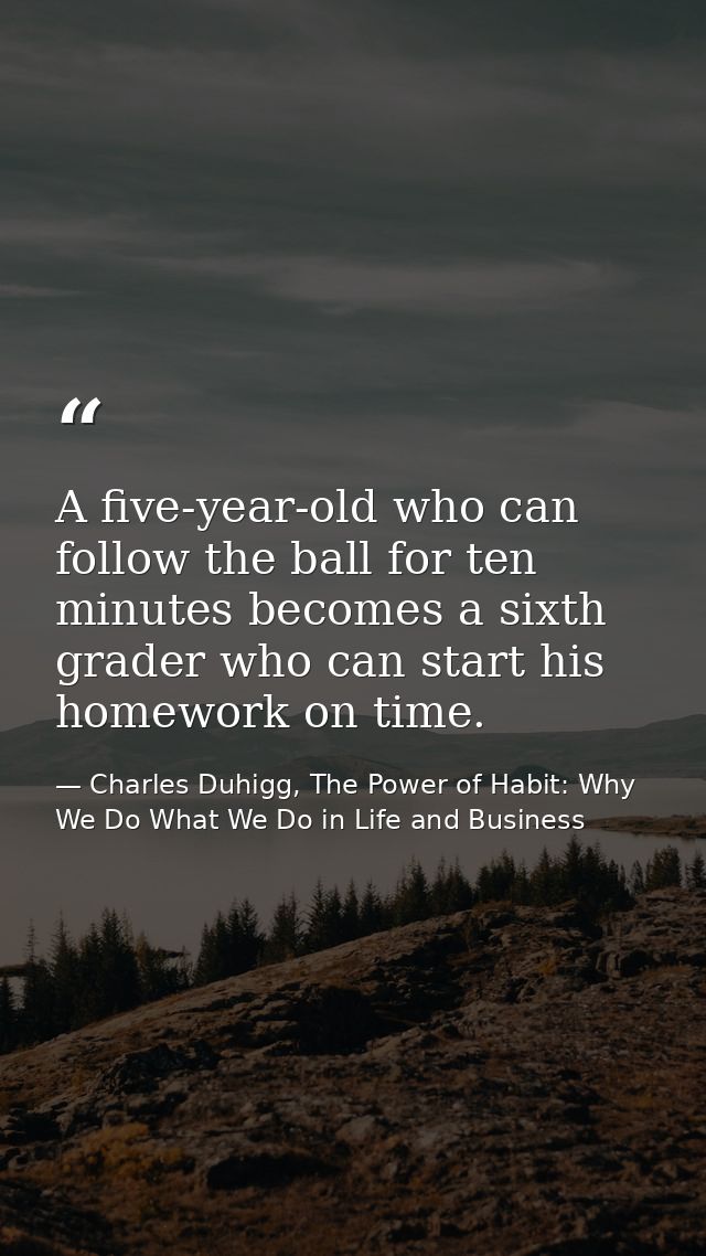 A five-year-old who can follow the ball for ten minutes becomes a sixth grader who can start his homework on time. — Charles Duhigg, The Power of Habit: Why We Do What We Do in Life and Business