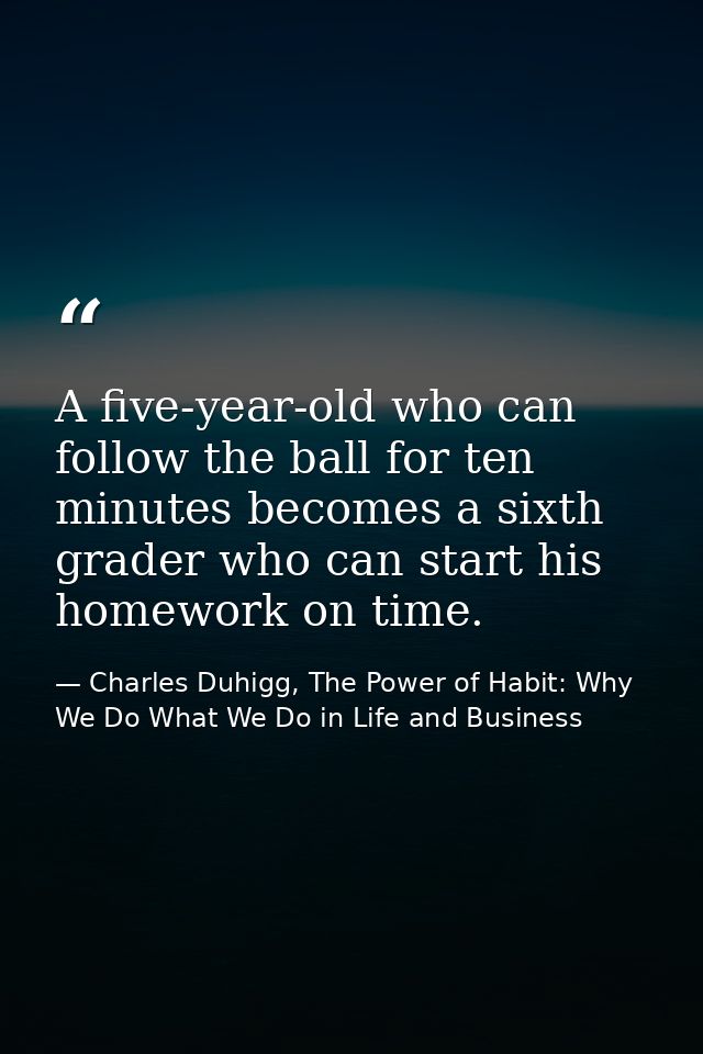 A five-year-old who can follow the ball for ten minutes becomes a sixth grader who can start his homework on time. — Charles Duhigg, The Power of Habit: Why We Do What We Do in Life and Business