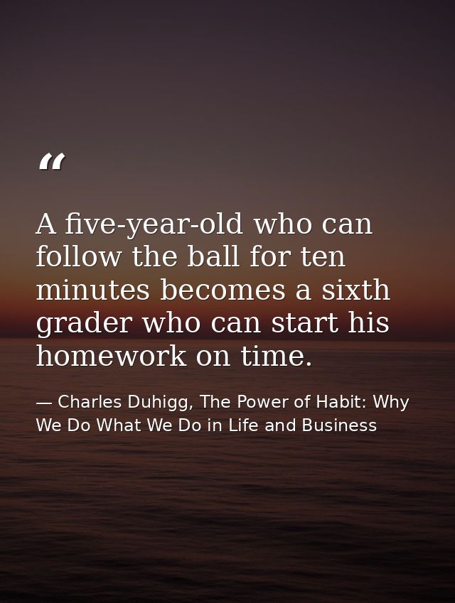 A five-year-old who can follow the ball for ten minutes becomes a sixth grader who can start his homework on time. — Charles Duhigg, The Power of Habit: Why We Do What We Do in Life and Business