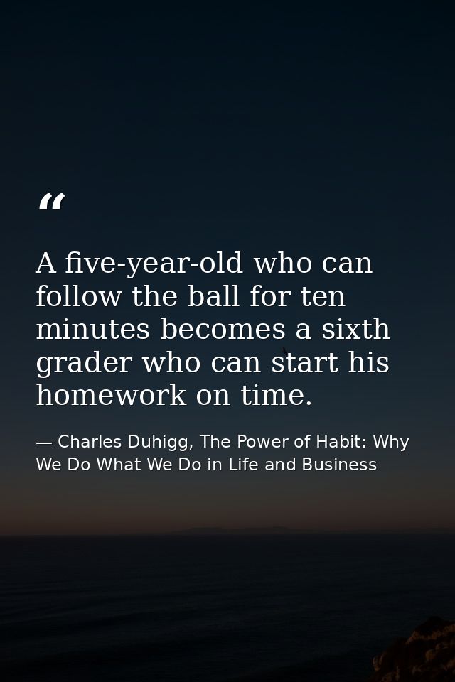 A five-year-old who can follow the ball for ten minutes becomes a sixth grader who can start his homework on time. — Charles Duhigg, The Power of Habit: Why We Do What We Do in Life and Business