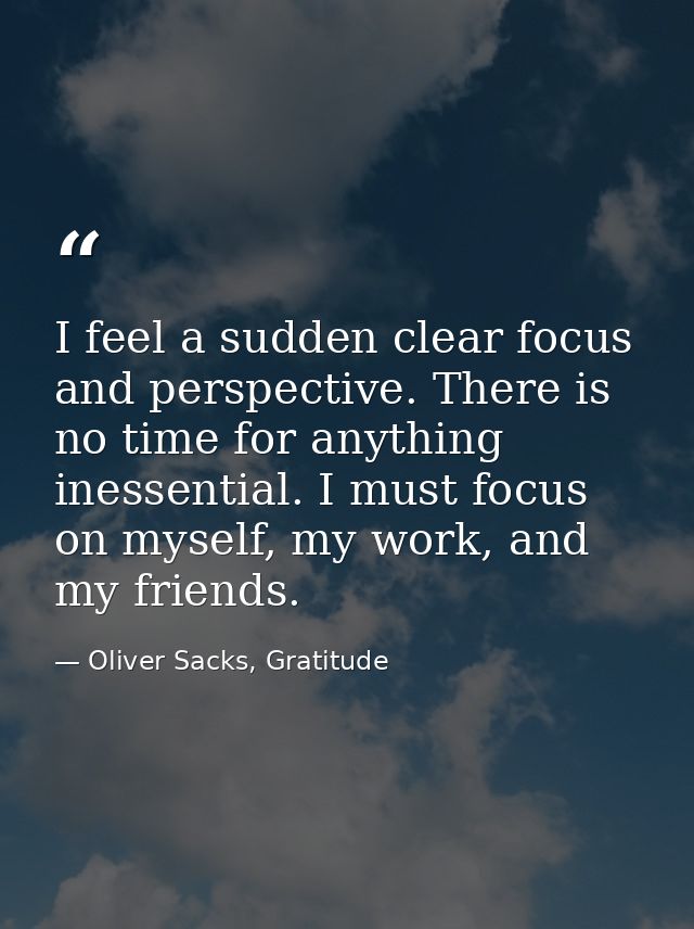 I feel a sudden clear focus and perspective. There is no time for anything inessential. I must focus on myself, my work, — Oliver Sacks, Gratitude