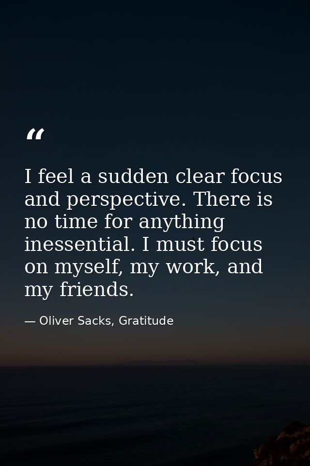 I feel a sudden clear focus and perspective. There is no time for anything inessential. I must focus on myself, my work, — Oliver Sacks, Gratitude