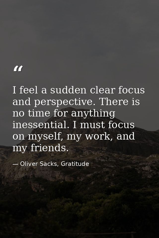 I feel a sudden clear focus and perspective. There is no time for anything inessential. I must focus on myself, my work, — Oliver Sacks, Gratitude