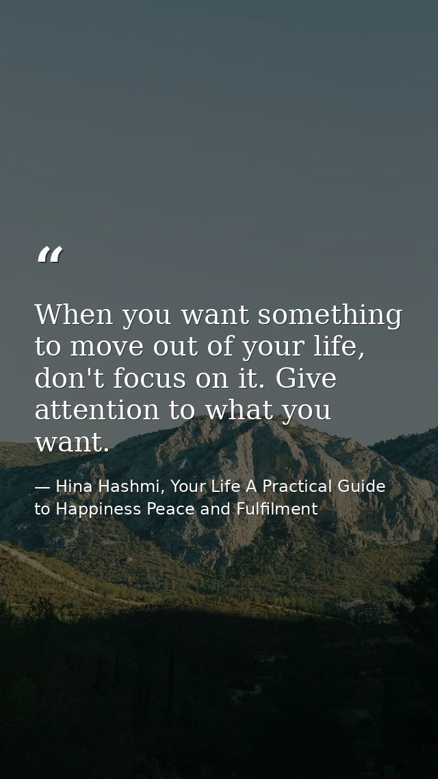 When you want something to move out of your life, don't focus on it. Give attention to what you want. — Hina Hashmi, Your Life A Practical Guide to Happiness Peace and Fulfilment