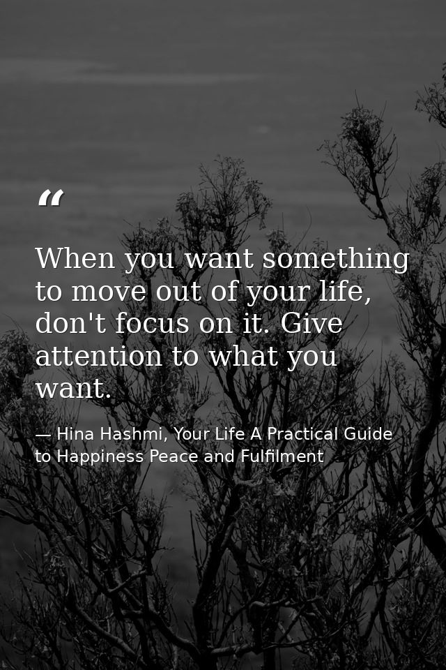 When you want something to move out of your life, don't focus on it. Give attention to what you want. — Hina Hashmi, Your Life A Practical Guide to Happiness Peace and Fulfilment