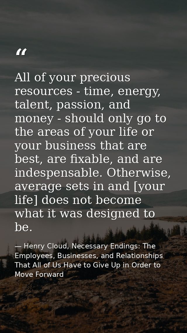 All of your precious resources - time, energy, talent, passion, and money - should only go to the areas of your life or  — Henry Cloud, Necessary Endings: The Employees, Businesses, and Relationships That All of Us Have to Give Up in Order to Move Forward