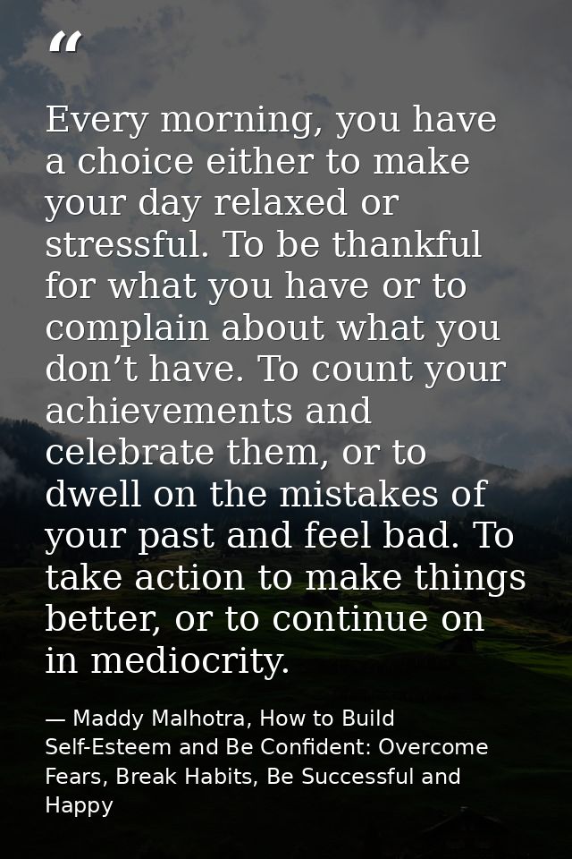 Every morning, you have a choice either to make your day relaxed or stressful. To be thankful for what you have or to co — Maddy Malhotra, How to Build Self-Esteem and Be Confident: Overcome Fears, Break Habits, Be Successful and Happy