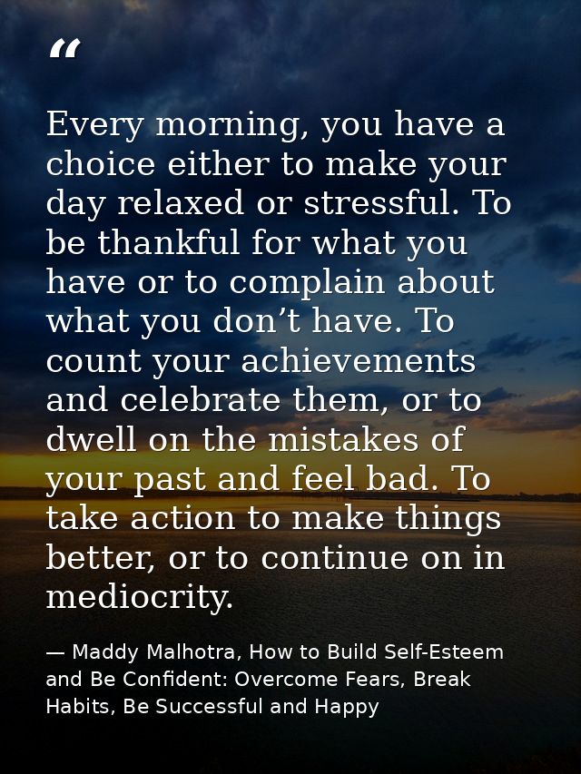 Every morning, you have a choice either to make your day relaxed or stressful. To be thankful for what you have or to co — Maddy Malhotra, How to Build Self-Esteem and Be Confident: Overcome Fears, Break Habits, Be Successful and Happy