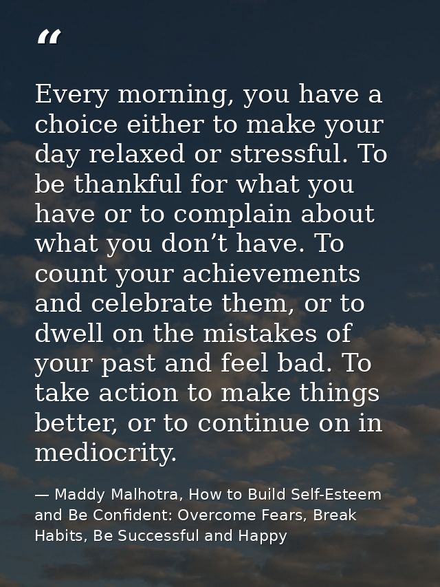 Every morning, you have a choice either to make your day relaxed or stressful. To be thankful for what you have or to co — Maddy Malhotra, How to Build Self-Esteem and Be Confident: Overcome Fears, Break Habits, Be Successful and Happy
