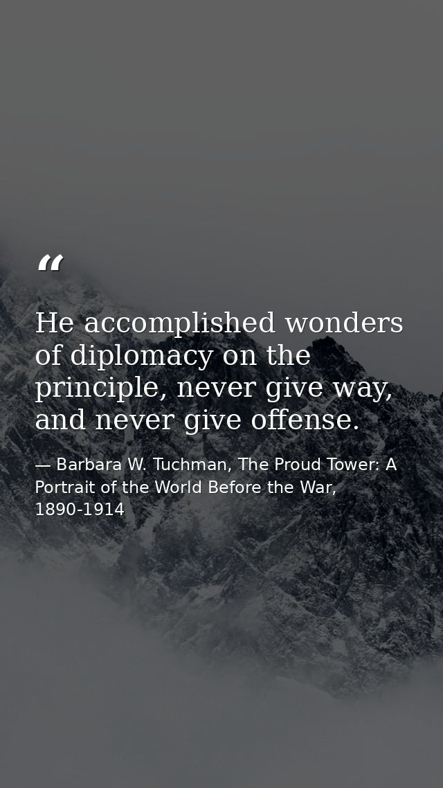 He accomplished wonders of diplomacy on the principle, never give way, and never give offense. — Barbara W. Tuchman, The Proud Tower: A Portrait of the World Before the War, 1890-1914