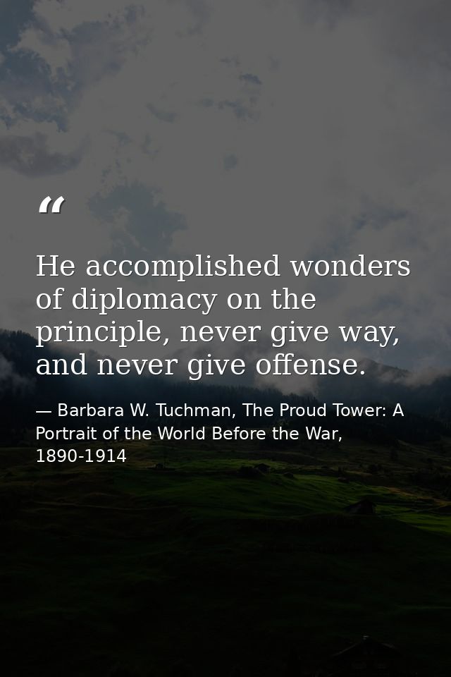 He accomplished wonders of diplomacy on the principle, never give way, and never give offense. — Barbara W. Tuchman, The Proud Tower: A Portrait of the World Before the War, 1890-1914