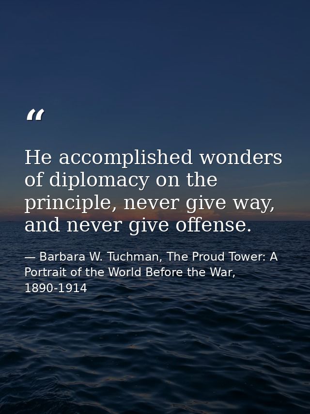 He accomplished wonders of diplomacy on the principle, never give way, and never give offense. — Barbara W. Tuchman, The Proud Tower: A Portrait of the World Before the War, 1890-1914