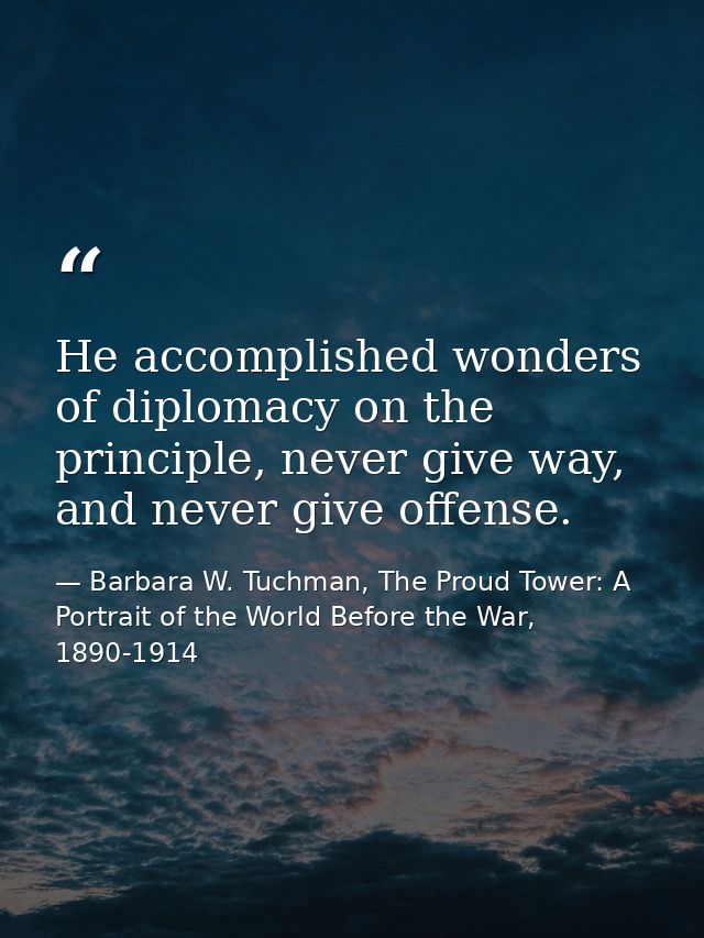He accomplished wonders of diplomacy on the principle, never give way, and never give offense. — Barbara W. Tuchman, The Proud Tower: A Portrait of the World Before the War, 1890-1914