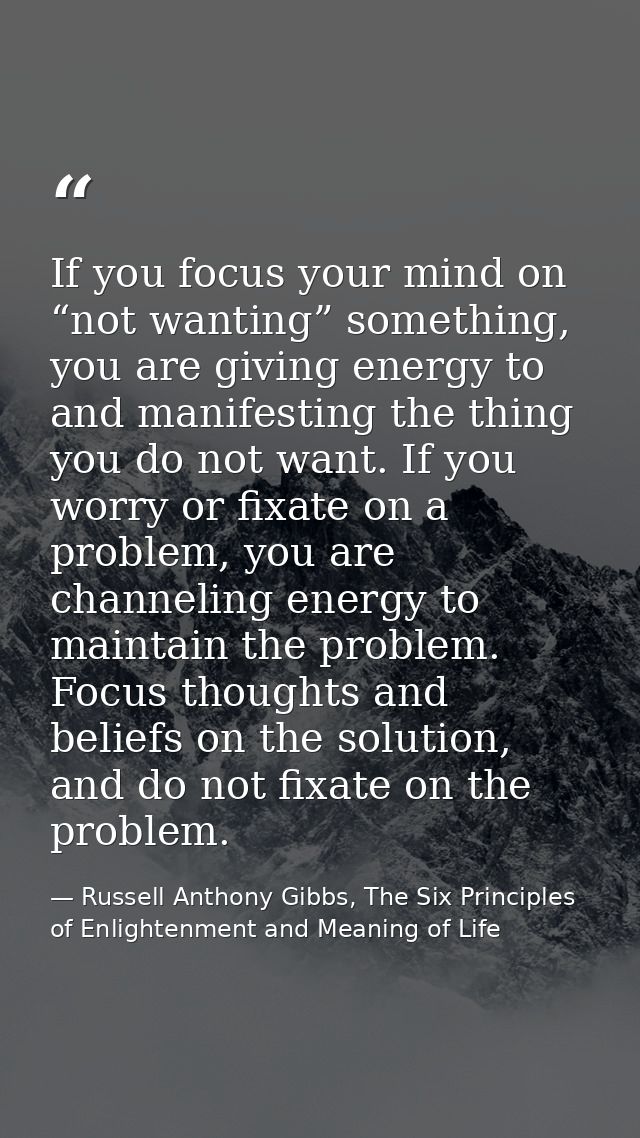 If you focus your mind on “not wanting” something, you are giving energy to and manifesting the thing you do not want. I — Russell Anthony Gibbs, The Six Principles of Enlightenment and Meaning of Life