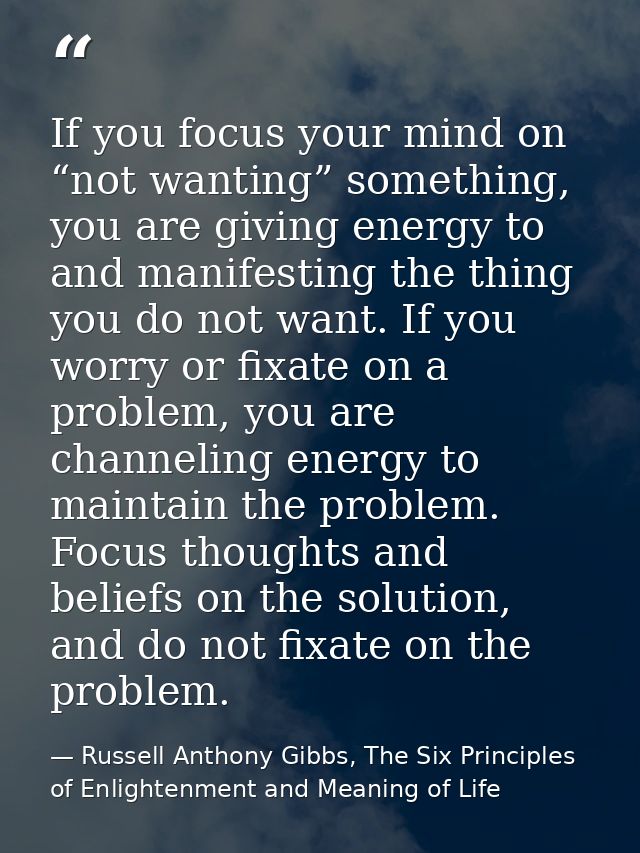 If you focus your mind on “not wanting” something, you are giving energy to and manifesting the thing you do not want. I — Russell Anthony Gibbs, The Six Principles of Enlightenment and Meaning of Life