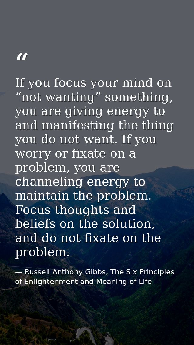 If you focus your mind on “not wanting” something, you are giving energy to and manifesting the thing you do not want. I — Russell Anthony Gibbs, The Six Principles of Enlightenment and Meaning of Life