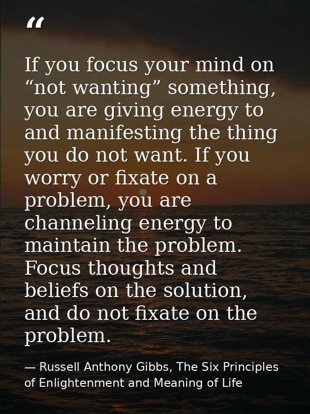 If you focus your mind on “not wanting” something, you are giving energy to and manifesting the thing you do not want. I — Russell Anthony Gibbs, The Six Principles of Enlightenment and Meaning of Life
