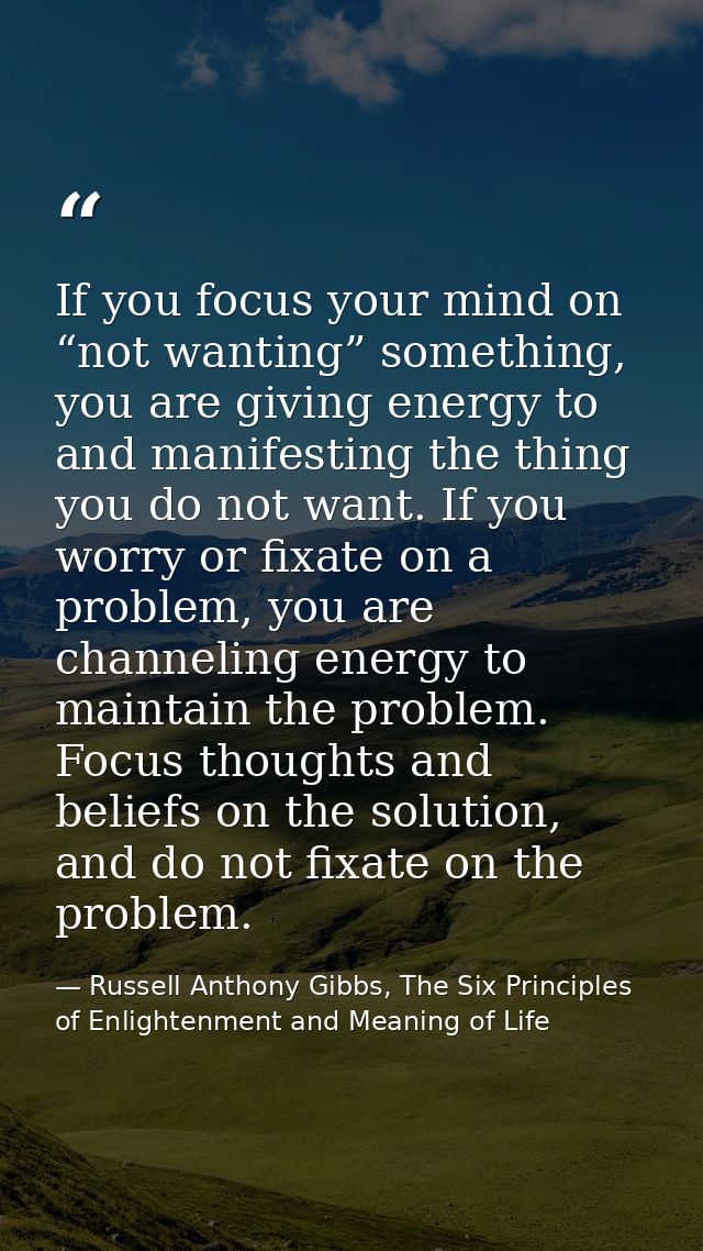 If you focus your mind on “not wanting” something, you are giving energy to and manifesting the thing you do not want. I — Russell Anthony Gibbs, The Six Principles of Enlightenment and Meaning of Life
