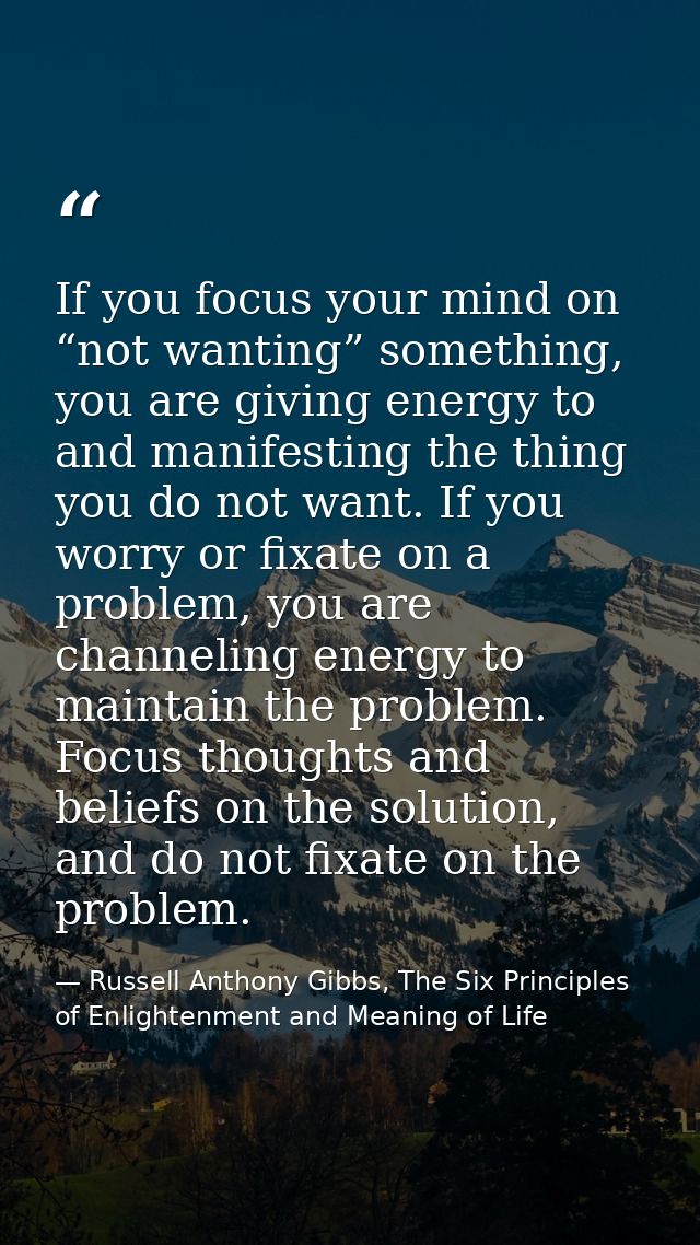 If you focus your mind on “not wanting” something, you are giving energy to and manifesting the thing you do not want. I — Russell Anthony Gibbs, The Six Principles of Enlightenment and Meaning of Life