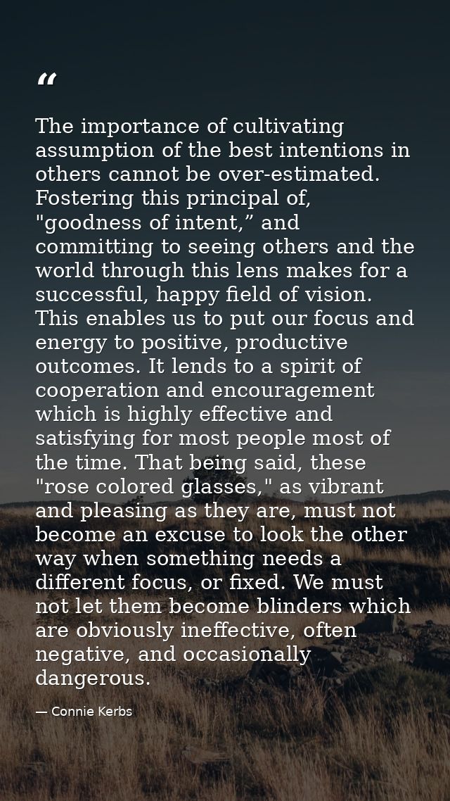The importance of cultivating assumption of the best intentions in others cannot be over-estimated. Fostering this princ — Connie Kerbs