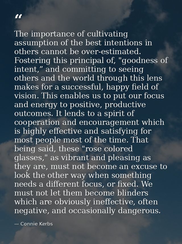 The importance of cultivating assumption of the best intentions in others cannot be over-estimated. Fostering this princ — Connie Kerbs