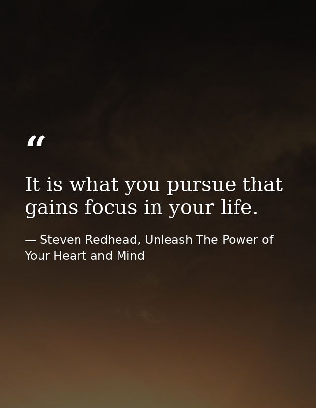 It is what you pursue that gains focus in your life. — Steven Redhead, Unleash The Power of Your Heart and Mind