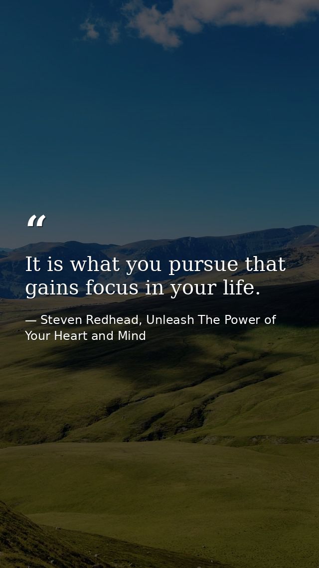 It is what you pursue that gains focus in your life. — Steven Redhead, Unleash The Power of Your Heart and Mind