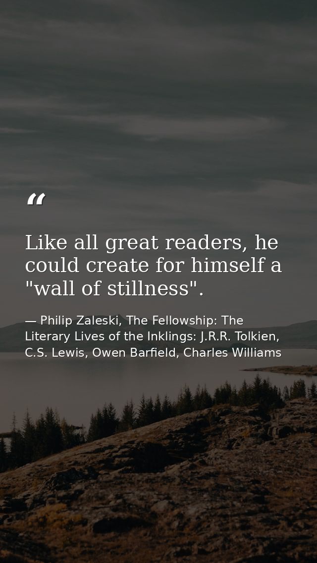 Like all great readers, he could create for himself a "wall of stillness". — Philip Zaleski, The Fellowship: The Literary Lives of the Inklings: J.R.R. Tolkien, C.S. Lewis, Owen Barfield, Charles Williams