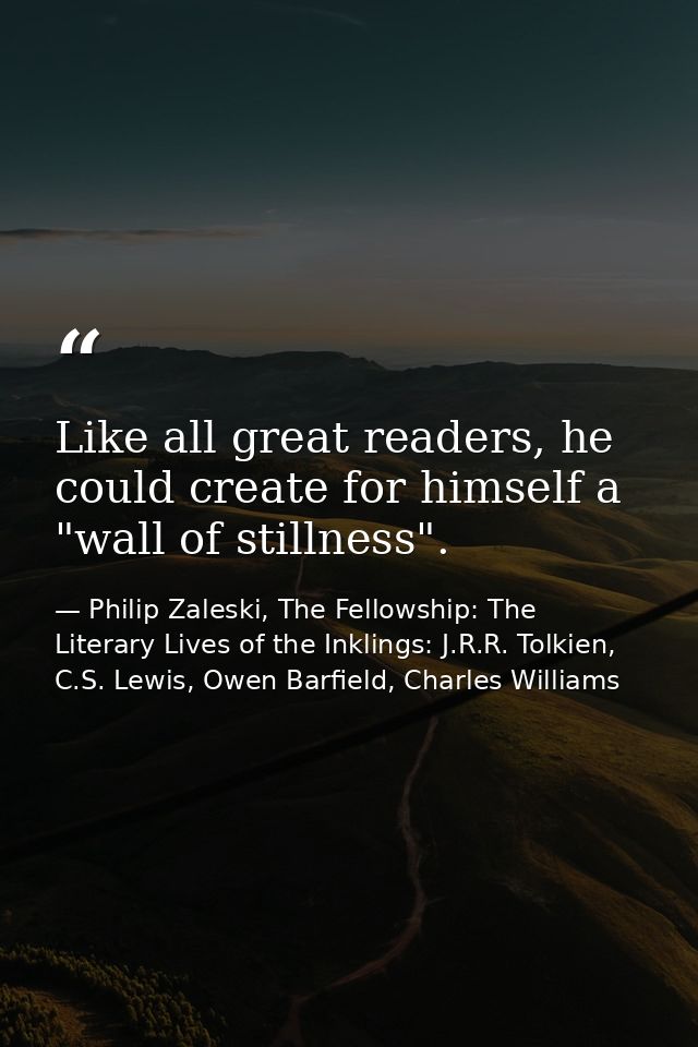 Like all great readers, he could create for himself a "wall of stillness". — Philip Zaleski, The Fellowship: The Literary Lives of the Inklings: J.R.R. Tolkien, C.S. Lewis, Owen Barfield, Charles Williams