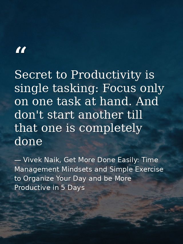 Secret to Productivity is single tasking: Focus only on one task at hand. And don't start another till that one is compl — Vivek Naik, Get More Done Easily: Time Management Mindsets and Simple Exercise to Organize Your Day and be More Productive in 5 Days