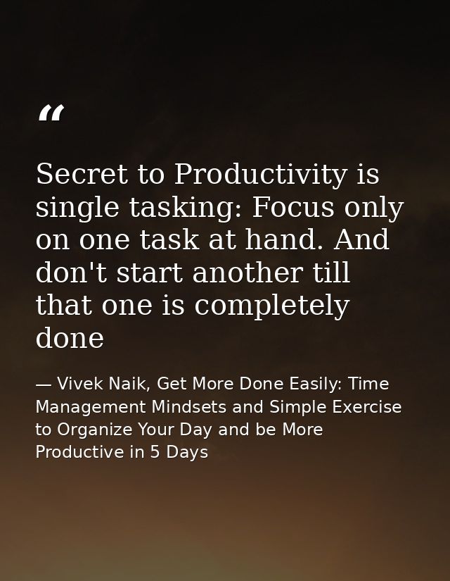 Secret to Productivity is single tasking: Focus only on one task at hand. And don't start another till that one is compl — Vivek Naik, Get More Done Easily: Time Management Mindsets and Simple Exercise to Organize Your Day and be More Productive in 5 Days