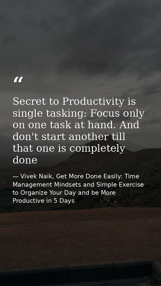 Secret to Productivity is single tasking: Focus only on one task at hand. And don't start another till that one is compl — Vivek Naik, Get More Done Easily: Time Management Mindsets and Simple Exercise to Organize Your Day and be More Productive in 5 Days