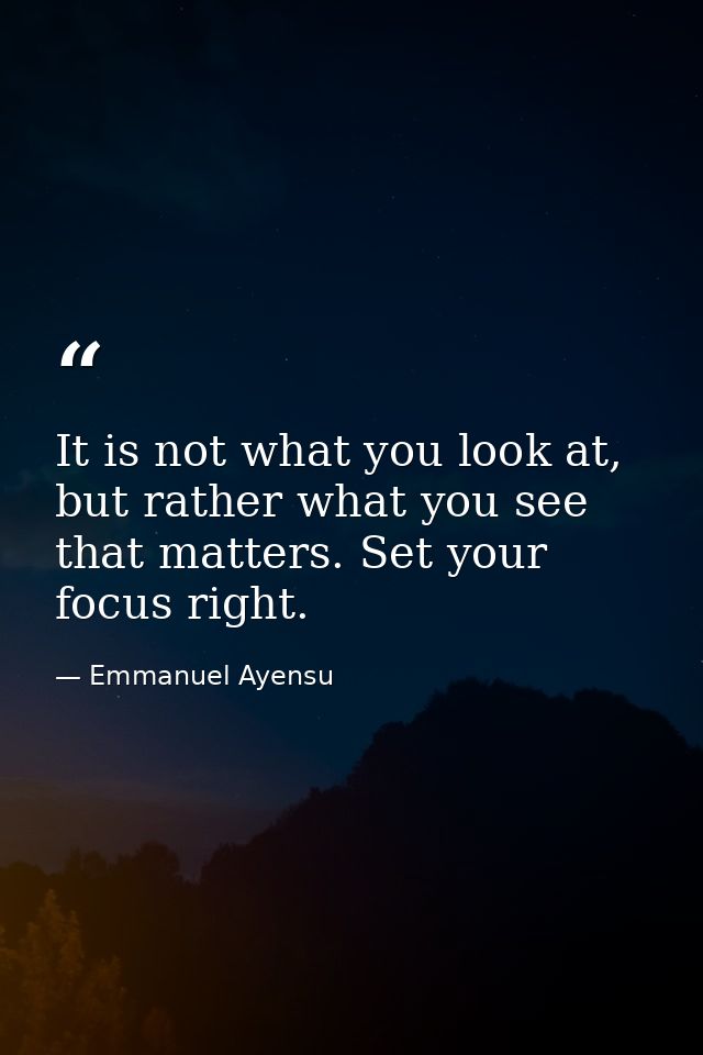 It is not what you look at, but rather what you see that matters. Set your focus right. — Emmanuel Ayensu