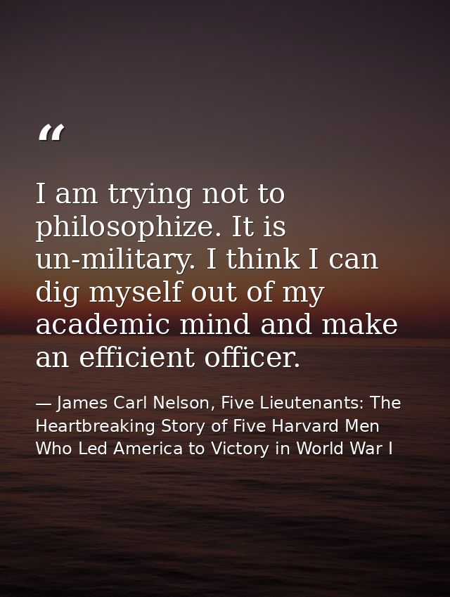 I am trying not to philosophize. It is un-military. I think I can dig myself out of my academic mind and make an efficie — James Carl Nelson, Five Lieutenants: The Heartbreaking Story of Five Harvard Men Who Led America to Victory in World War I